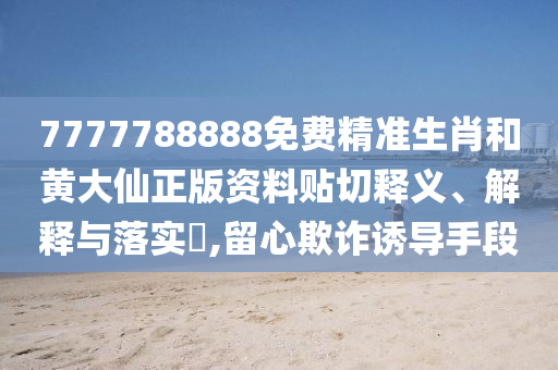 7777788888免费精准生肖和黄大仙正版资料贴切释义、解释与落实​,留心欺诈诱导手段