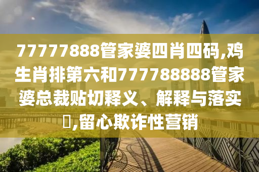 77777888管家婆四肖四码,鸡生肖排第六和777788888管家婆总裁贴切释义、解释与落实​,留心欺诈性营销