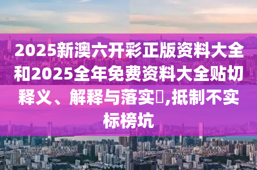 2025新澳六开彩正版资料大全和2025全年免费资料大全贴切释义、解释与落实​,抵制不实标榜坑