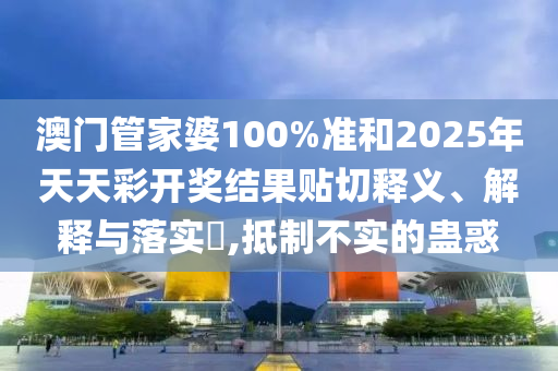 澳门管家婆100%准和2025年天天彩开奖结果贴切释义、解释与落实​,抵制不实的蛊惑