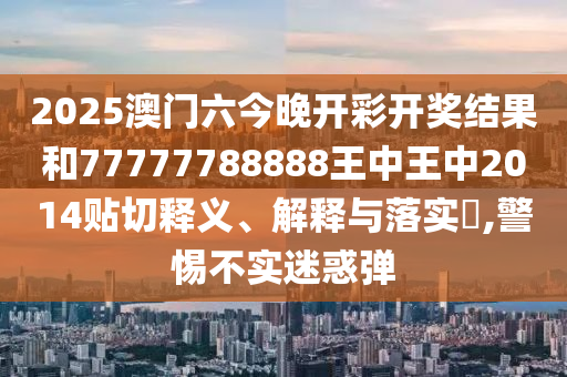2025澳门六今晚开彩开奖结果和77777788888王中王中2014贴切释义、解释与落实​,警惕不实迷惑弹