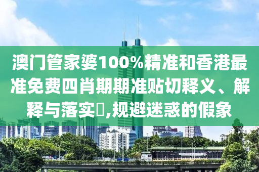 澳门管家婆100%精准和香港最准免费四肖期期准贴切释义、解释与落实​,规避迷惑的假象