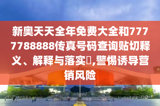 新奥天天全年免费大全和7777788888传真号码查询贴切释义、解释与落实​,警惕诱导营销风险