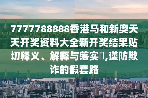 7777788888香港马和新奥天天开奖资料大全新开奖结果贴切释义、解释与落实​,谨防欺诈的假套路