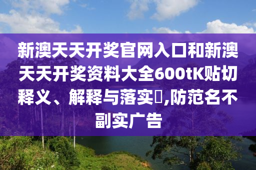 新澳天天开奖官网入口和新澳天天开奖资料大全600tK贴切释义、解释与落实​,防范名不副实广告