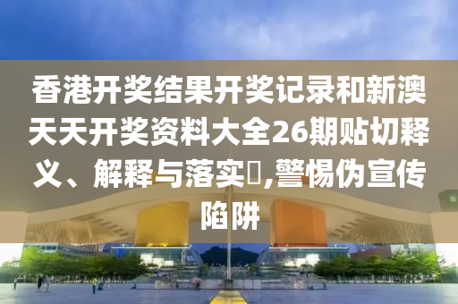 香港开奖结果开奖记录和新澳天天开奖资料大全26期贴切释义、解释与落实​,警惕伪宣传陷阱