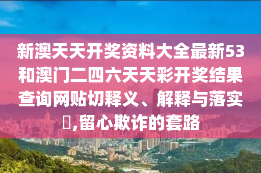 新澳天天开奖资料大全最新53和澳门二四六天天彩开奖结果查询网贴切释义、解释与落实​,留心欺诈的套路