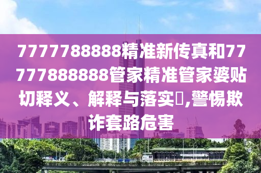 7777788888精准新传真和77777888888管家精准管家婆贴切释义、解释与落实​,警惕欺诈套路危害