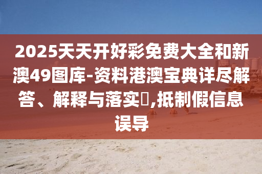 2025天天开好彩免费大全和新澳49图库-资料港澳宝典详尽解答、解释与落实​,抵制假信息误导