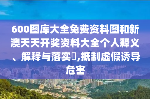 600图库大全免费资料图和新澳天天开奖资料大全个人释义、解释与落实​,抵制虚假诱导危害