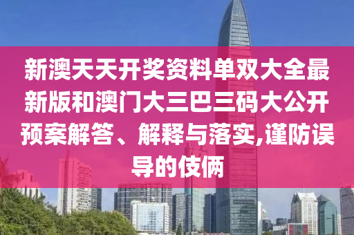 新澳天天开奖资料单双大全最新版和澳门大三巴三码大公开预案解答、解释与落实,谨防误导的伎俩