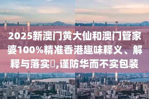 2025新澳门黄大仙和澳门管家婆100%精准香港趣味释义、解释与落实​,谨防华而不实包装