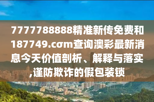 7777788888精准新传免费和187749.cσm查询澳彩最新消息今天价值剖析、解释与落实,谨防欺诈的假包装锁
