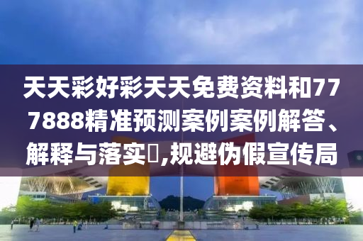 天天彩好彩天天免费资料和777888精准预测案例案例解答、解释与落实​,规避伪假宣传局