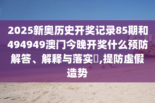 2025新奥历史开奖记录85期和494949澳门今晚开奖什么预防解答、解释与落实​,提防虚假造势