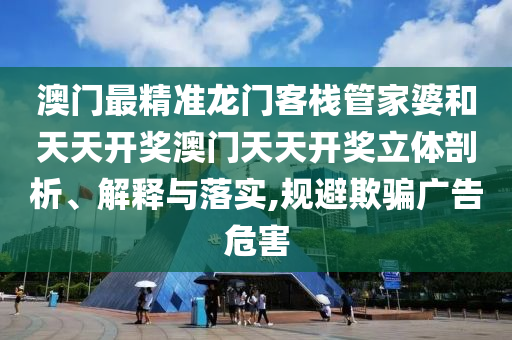 澳门最精准龙门客栈管家婆和天天开奖澳门天天开奖立体剖析、解释与落实,规避欺骗广告危害