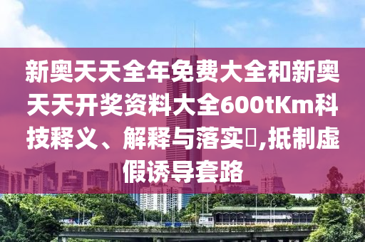 新奥天天全年免费大全和新奥天天开奖资料大全600tKm科技释义、解释与落实​,抵制虚假诱导套路