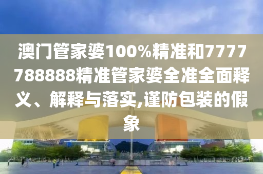 澳门管家婆100%精准和7777788888精准管家婆全准全面释义、解释与落实,谨防包装的假象