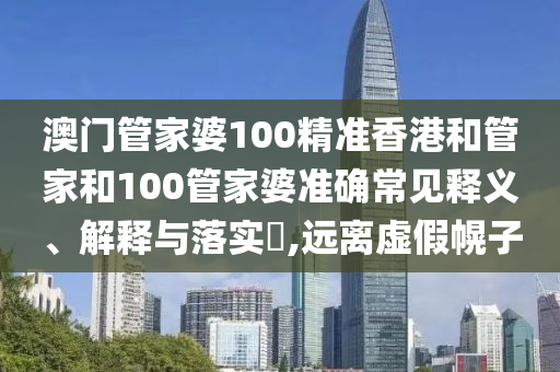 澳门管家婆100精准香港和管家和100管家婆准确常见释义、解释与落实​,远离虚假幌子