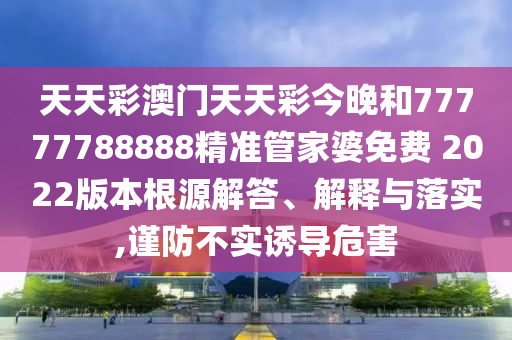 天天彩澳门天天彩今晚和77777788888精准管家婆免费 2022版本根源解答、解释与落实,谨防不实诱导危害