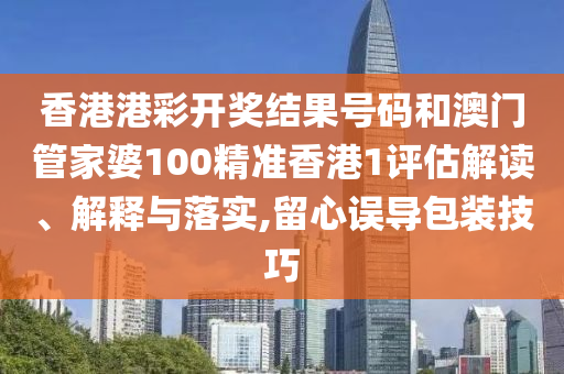 香港港彩开奖结果号码和澳门管家婆100精准香港1评估解读、解释与落实,留心误导包装技巧