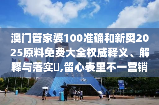 澳门管家婆100准确和新奥2025原料免费大全权威释义、解释与落实​,留心表里不一营销
