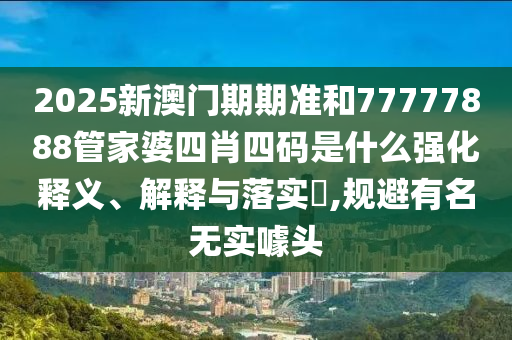 2025新澳门期期准和77777888管家婆四肖四码是什么强化释义、解释与落实​,规避有名无实噱头