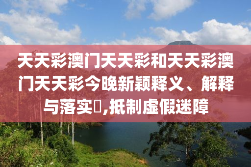 天天彩澳门天天彩和天天彩澳门天天彩今晚新颖释义、解释与落实​,抵制虚假迷障