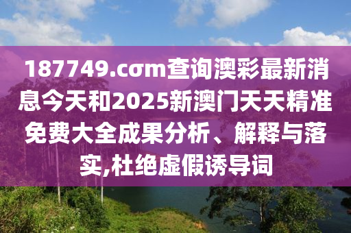 187749.cσm查询澳彩最新消息今天和2025新澳门天天精准免费大全成果分析、解释与落实,杜绝虚假诱导词