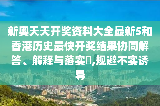 新奥天天开奖资料大全最新5和香港历史最快开奖结果协同解答、解释与落实​,规避不实诱导