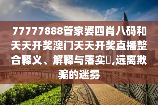 77777888管家婆四肖八码和天天开奖澳门天天开奖直播整合释义、解释与落实​,远离欺骗的迷雾