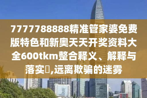 7777788888精准管家婆免费版特色和新奥天天开奖资料大全600tkm整合释义、解释与落实​,远离欺骗的迷雾