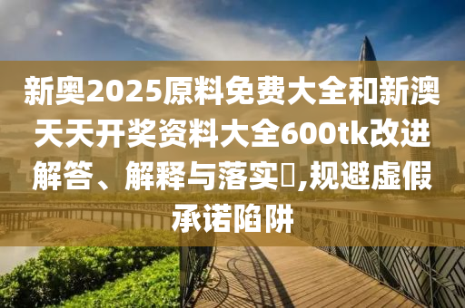 新奥2025原料免费大全和新澳天天开奖资料大全600tk改进解答、解释与落实​,规避虚假承诺陷阱