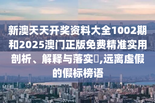 新澳天天开奖资料大全1002期和2025澳门正版免费精准实用剖析、解释与落实​,远离虚假的假标榜语