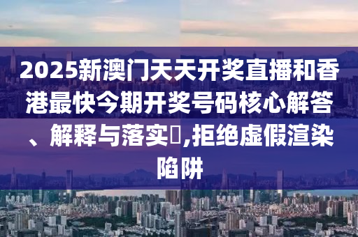 2025新澳门天天开奖直播和香港最快今期开奖号码核心解答、解释与落实​,拒绝虚假渲染陷阱