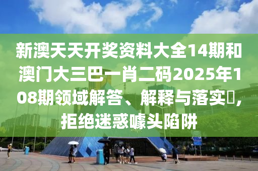 新澳天天开奖资料大全14期和澳门大三巴一肖二码2025年108期领域解答、解释与落实​,拒绝迷惑噱头陷阱
