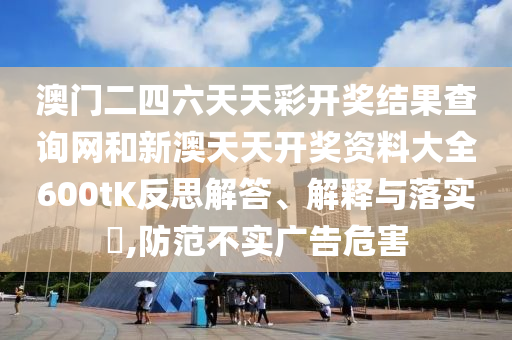 澳门二四六天天彩开奖结果查询网和新澳天天开奖资料大全600tK反思解答、解释与落实​,防范不实广告危害