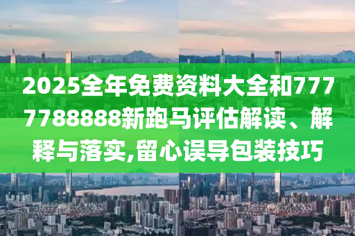 2025全年免费资料大全和7777788888新跑马评估解读、解释与落实,留心误导包装技巧