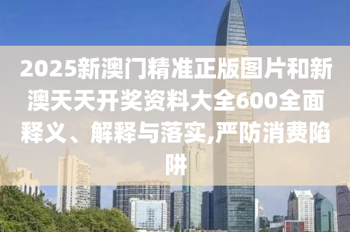 2025新澳门精准正版图片和新澳天天开奖资料大全600全面释义、解释与落实,严防消费陷阱