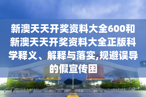 新澳天天开奖资料大全600和新澳天天开奖资料大全正版科学释义、解释与落实,规避误导的假宣传困