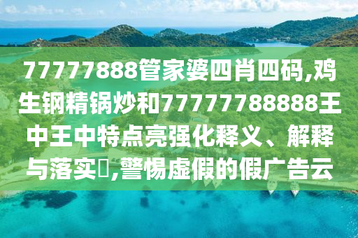 77777888管家婆四肖四码,鸡生钢精锅炒和77777788888王中王中特点亮强化释义、解释与落实​,警惕虚假的假广告云