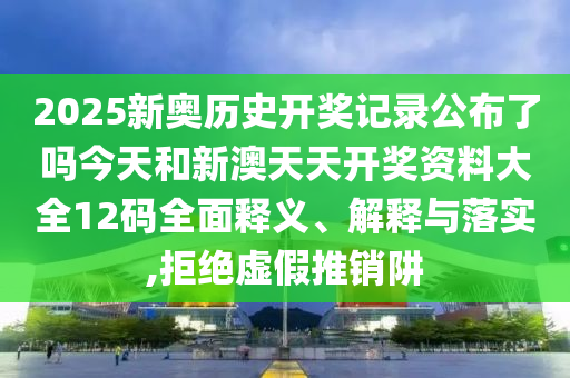 2025新奥历史开奖记录公布了吗今天和新澳天天开奖资料大全12码全面释义、解释与落实,拒绝虚假推销阱