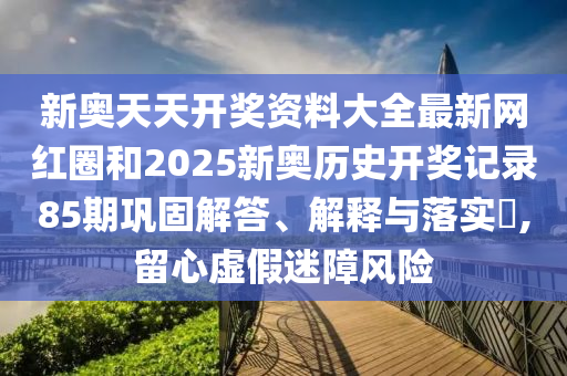 新奥天天开奖资料大全最新网红圈和2025新奥历史开奖记录85期巩固解答、解释与落实​,留心虚假迷障风险