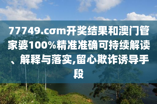 77749.cσm开奖结果和澳门管家婆100%精准准确可持续解读、解释与落实,留心欺诈诱导手段