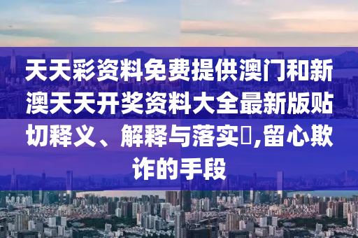 天天彩资料免费提供澳门和新澳天天开奖资料大全最新版贴切释义、解释与落实​,留心欺诈的手段