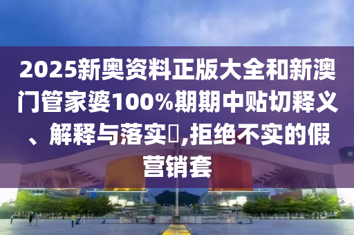 2025新奥资料正版大全和新澳门管家婆100%期期中贴切释义、解释与落实​,拒绝不实的假营销套