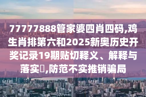 77777888管家婆四肖四码,鸡生肖排第六和2025新奥历史开奖记录19期贴切释义、解释与落实​,防范不实推销骗局