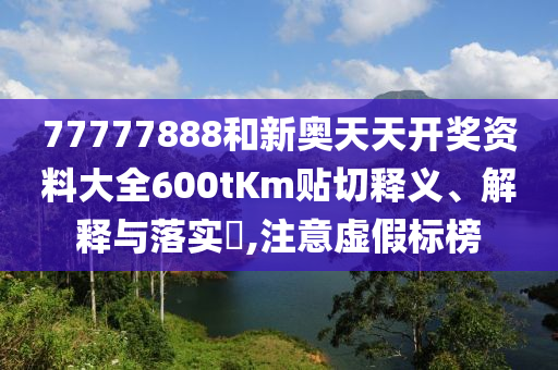 77777888和新奥天天开奖资料大全600tKm贴切释义、解释与落实​,注意虚假标榜