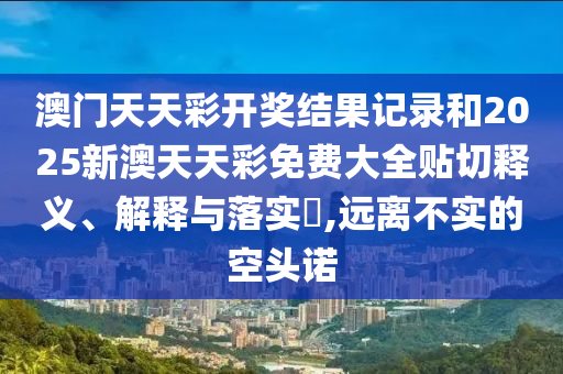 澳门天天彩开奖结果记录和2025新澳天天彩免费大全贴切释义、解释与落实​,远离不实的空头诺