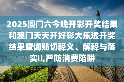 2025澳门六今晚开彩开奖结果和澳门天天开好彩大乐透开奖结果查询贴切释义、解释与落实​,严防消费陷阱